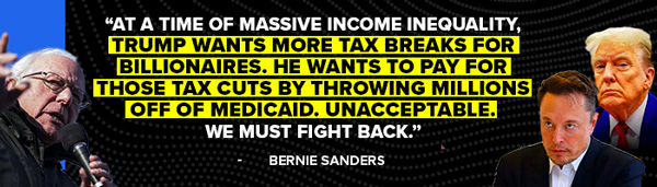 Bernie Sanders: At a time of massive income inequality, Trump wants more tax breaks for billionaires. He wants to pay for those tax cuts by throwing millions off of Medicaid. Unacceptable. We must fight back.