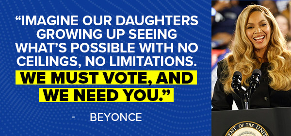 Beyonce: Imagine our daughters growing up seeing what's possible with no ceilings, no limitations. We must vote, and we need you.