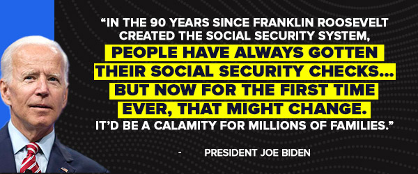 In the 90 years since Franklin Roosevelt created the Social Security system, people have always gotten their Social Security checks... But now for the first time ever, that might change. It'd be a calamity for millions of families. - Joe Biden