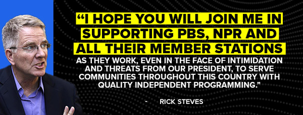 I hope you will join me in supporting PBS, NPR and all their member stations as they work, even in the face of intimidation and threats from our president, to serve communities throughout this country with quality independent programming. -Rick Steves