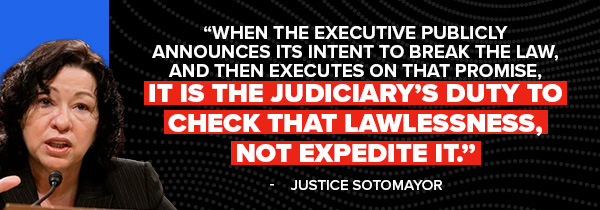 When the Executive publicly announces its intent to break the law, and then executes on that promise, it is the Judiciary's duty to check that lawlessness, not expedite it. -Justice Sonia Sotomayor