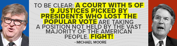 Michael Moore: To be clear: a Court with 5 of 9 Justices picked by presidents who lost the popular vote are taking a position not held by the vast majority of the American people. Fight!